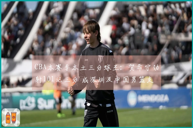 CBA本赛季本土三分球王:贺希宁劲射101记三分 成深圳及中国男篮支柱