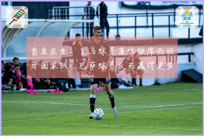 首度发生！皇马球员集体缺席西班牙国家队，巴萨球员反而赢得更多信任？