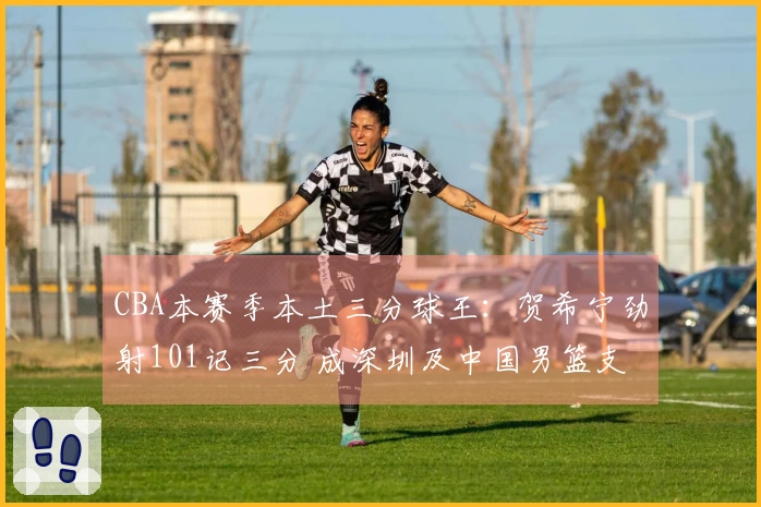 CBA本赛季本土三分球王:贺希宁劲射101记三分 成深圳及中国男篮支柱