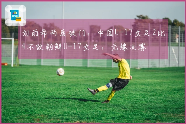 刘雨希两度破门，中国U-17女足2比4不敌朝鲜U-17女足，无缘决赛